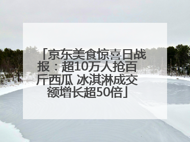 京东美食惊喜日战报：超10万人抢百斤西瓜 冰淇淋成交额增长超50倍