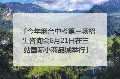 今年烟台中考第三场招生咨询会6月21日在三站国际小商品城举行