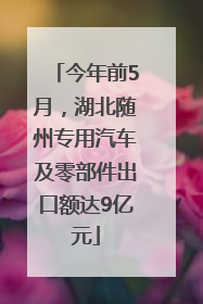 今年前5月，湖北随州专用汽车及零部件出口额达9亿元