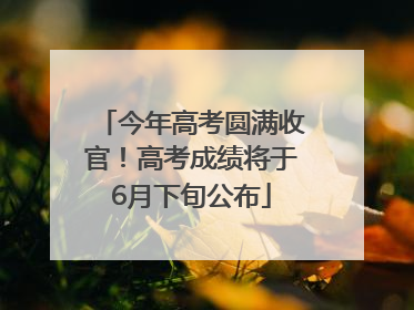 今年高考圆满收官！高考成绩将于6月下旬公布