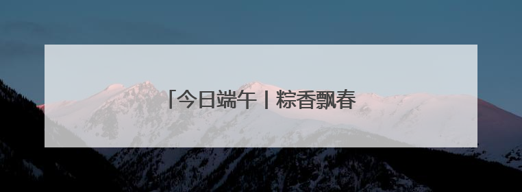 今日端午丨粽香飘春城，岁岁年年长安康