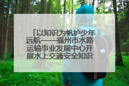 以知识为帆护少年远航——福州市水路运输事业发展中心开展水上交通安全知识进校园活动