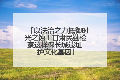 以法治之力抵御时光之蚀！甘肃民勤检察这样保长城遗址 护文化基因