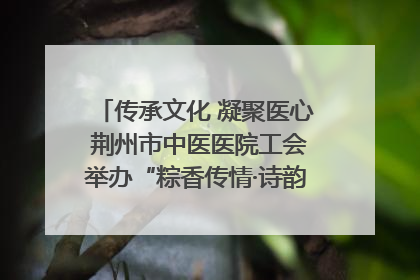 传承文化 凝聚医心 荆州市中医医院工会举办“粽香传情·诗韵端午”系列活动
