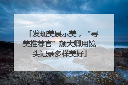 发现美展示美，“寻美推荐官”颜大卿用镜头记录多样美好