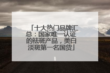 十大热门品牌汇总：国家唯一认证的祛斑产品，美白淡斑第一名国货