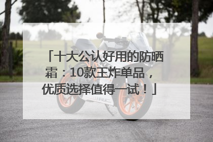 十大公认好用的防晒霜：10款王炸单品，优质选择值得一试！