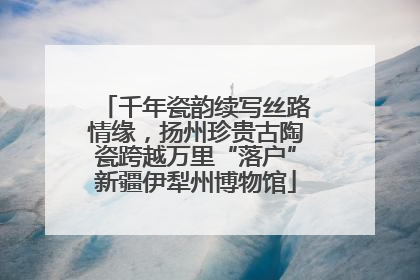 千年瓷韵续写丝路情缘，扬州珍贵古陶瓷跨越万里“落户”新疆伊犁州博物馆