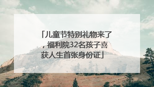 儿童节特别礼物来了，福利院32名孩子喜获人生首张身份证
