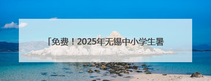 免费！2025年无锡中小学生暑期“七彩公益安心托班”开始报名