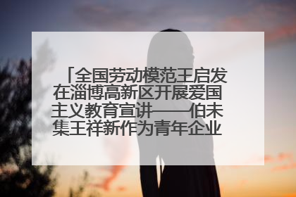 全国劳动模范王启发在淄博高新区开展爱国主义教育宣讲——伯未集王祥新作为青年企业家代表作主题演讲