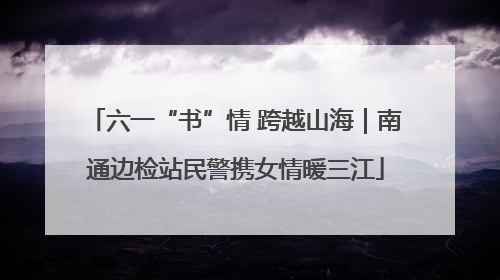 六一“书”情 跨越山海｜南通边检站民警携女情暖三江