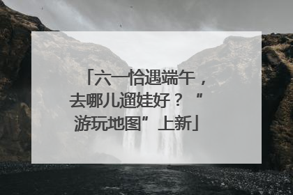 六一恰遇端午，去哪儿遛娃好？“游玩地图”上新