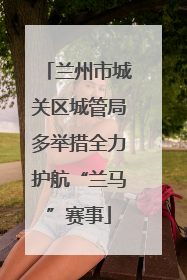 兰州市城关区城管局多举措全力护航“兰马”赛事
