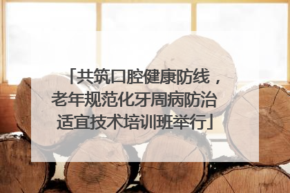 共筑口腔健康防线，老年规范化牙周病防治适宜技术培训班举行