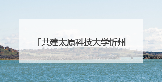 共建太原科技大学忻州校区 忻州市与太原科技大学合作正式签约