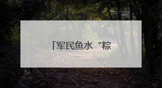 军民鱼水“粽”有情，双拥共建迎“六一”