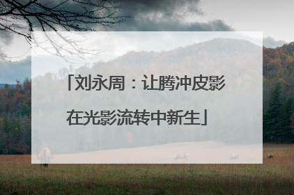 刘永周：让腾冲皮影在光影流转中新生