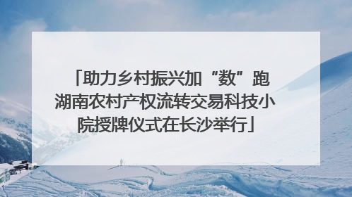 助力乡村振兴加“数”跑 湖南农村产权流转交易科技小院授牌仪式在长沙举行