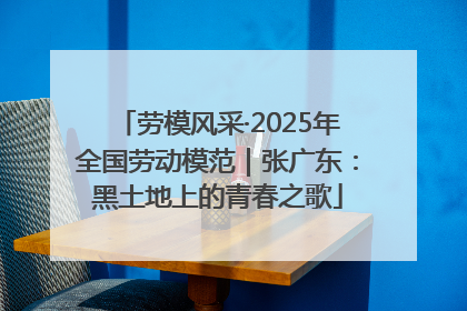 劳模风采·2025年全国劳动模范｜张广东：黑土地上的青春之歌