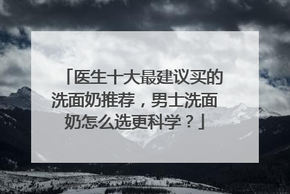 医生十大最建议买的洗面奶推荐，男士洗面奶怎么选更科学？