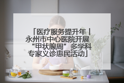 医疗服务提升年丨永州市中心医院开展“甲状腺周”多学科专家义诊惠民活动