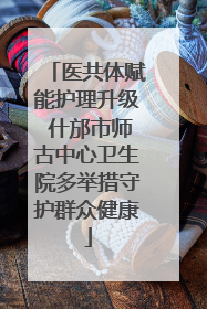 医共体赋能护理升级 什邡市师古中心卫生院多举措守护群众健康