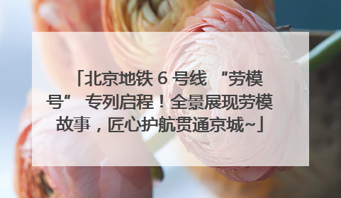 北京地铁 6 号线 “劳模号” 专列启程！全景展现劳模故事，匠心护航贯通京城~