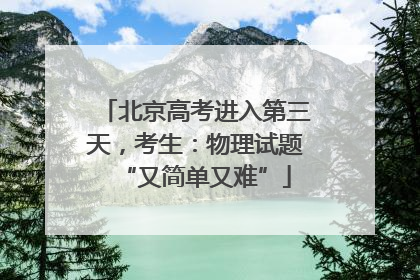 北京高考进入第三天，考生：物理试题“又简单又难”
