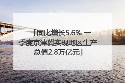 同比增长5.6% 一季度京津冀实现地区生产总值2.8万亿元