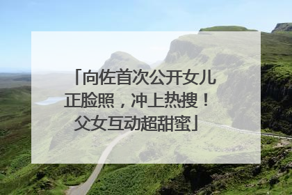向佐首次公开女儿正脸照，冲上热搜！父女互动超甜蜜