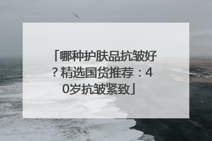 哪种护肤品抗皱好？精选国货推荐：40岁抗皱紧致