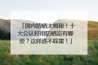 国内防晒大揭秘！十大公认好用防晒霜有哪些？这样选不踩雷！