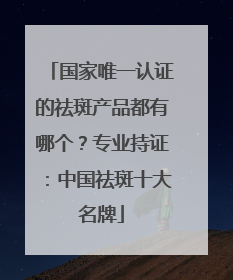 国家唯一认证的祛斑产品都有哪个？专业持证：中国祛斑十大名牌