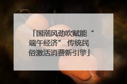 国潮风劲吹赋能“端午经济” 传统民俗激活消费新引擎