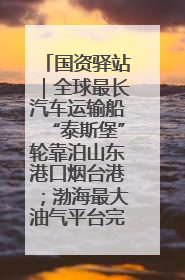 国资驿站｜全球最长汽车运输船“泰斯堡”轮靠泊山东港口烟台港；渤海最大油气平台完成浮托安装