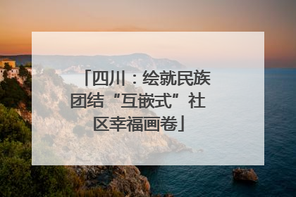 四川：绘就民族团结“互嵌式”社区幸福画卷