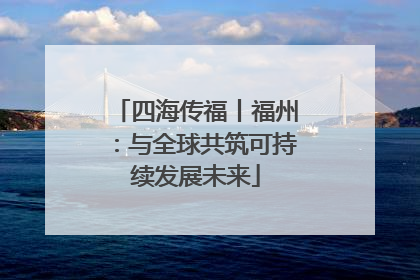 四海传福丨福州：与全球共筑可持续发展未来
