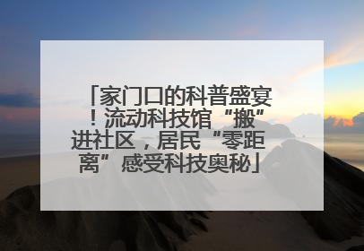 家门口的科普盛宴！流动科技馆“搬”进社区，居民“零距离”感受科技奥秘