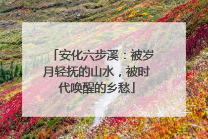 安化六步溪：被岁月轻抚的山水，被时代唤醒的乡愁