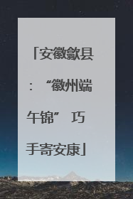 安徽歙县：“徽州端午锦” 巧手寄安康