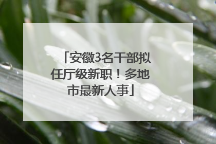 安徽3名干部拟任厅级新职！多地市最新人事