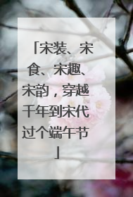 宋装、宋食、宋趣、宋韵，穿越千年到宋代过个端午节