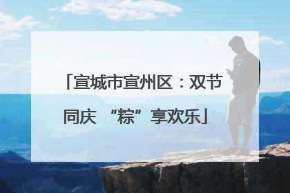 宣城市宣州区：双节同庆 “粽”享欢乐
