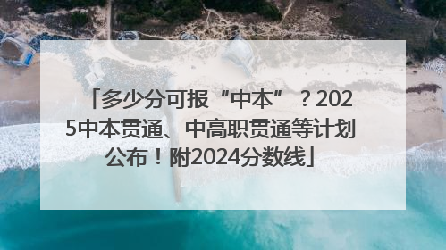 多少分可报“中本”？2025中本贯通、中高职贯通等计划公布！附2024分数线
