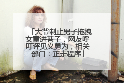 大爷制止男子拖拽女童进巷子，网友呼吁评见义勇为，相关部门：正走程序