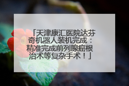 天津康汇医院达芬奇机器人装机完成：精准完成前列腺癌根治术等复杂手术！