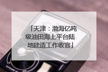天津：渤海亿吨级油田海上平台陆地建造工作收官