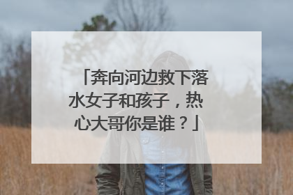 奔向河边救下落水女子和孩子，热心大哥你是谁？