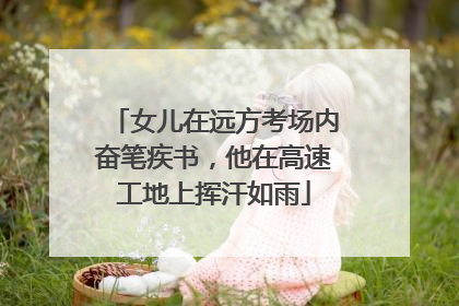 女儿在远方考场内奋笔疾书，他在高速工地上挥汗如雨